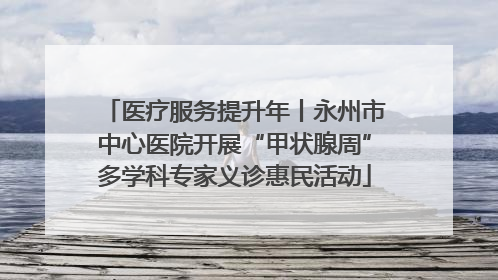 医疗服务提升年丨永州市中心医院开展“甲状腺周”多学科专家义诊惠民活动