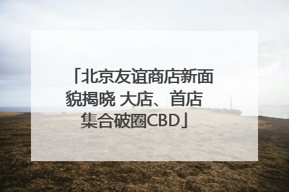 北京友谊商店新面貌揭晓 大店、首店集合破圈CBD