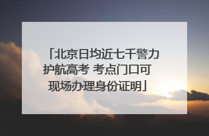 北京日均近七千警力护航高考 考点门口可现场办理身份证明