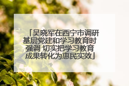 吴晓军在西宁市调研基层党建和学习教育时强调 切实把学习教育成果转化为惠民实效