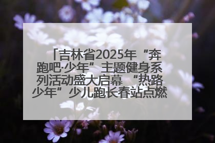 吉林省2025年“奔跑吧·少年”主题健身系列活动盛大启幕 “热路少年”少儿跑长春站点燃少年运动热情