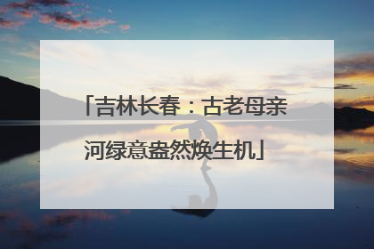 吉林长春：古老母亲河绿意盎然焕生机