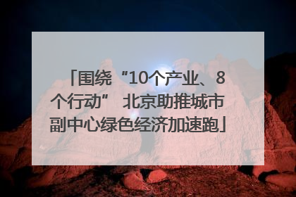 围绕“10个产业、8个行动” 北京助推城市副中心绿色经济加速跑