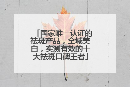 国家唯一认证的祛斑产品，全域美白，实测有效的十大祛斑口碑王者