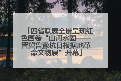 四省联展全景呈现红色画卷“山河永固——晋冀鲁豫抗日根据地革命文物展”开幕