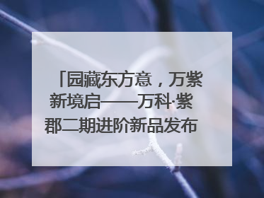 园藏东方意，万紫新境启——万科·紫郡二期进阶新品发布会风雅绽放