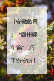 安徽歙县：“徽州端午锦” 巧手寄安康