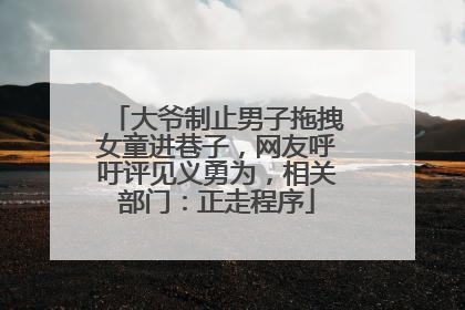 大爷制止男子拖拽女童进巷子，网友呼吁评见义勇为，相关部门：正走程序