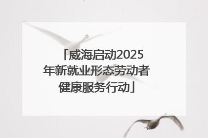 威海启动2025年新就业形态劳动者健康服务行动