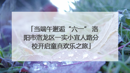 当端午邂逅“六一” 洛阳市洛龙区一实小宜人路分校开启童真欢乐之旅