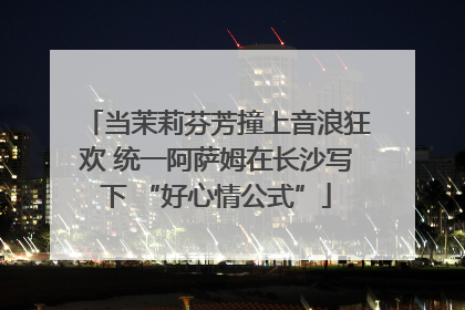当茉莉芬芳撞上音浪狂欢 统一阿萨姆在长沙写下 “好心情公式”