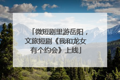 微短剧里游岳阳，文旅短剧《我和龙女有个约会》上线