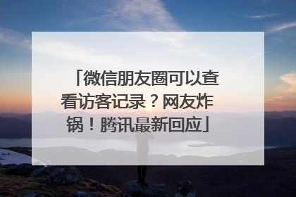 微信朋友圈可以查看访客记录？网友炸锅！腾讯最新回应