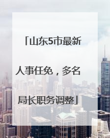 山东5市最新人事任免，多名局长职务调整