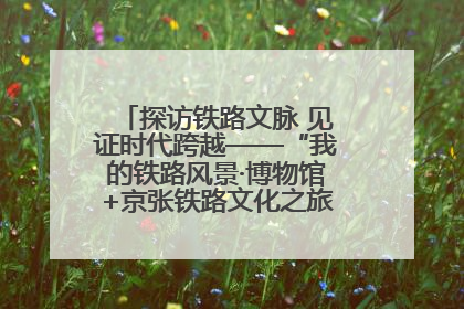 探访铁路文脉 见证时代跨越——“我的铁路风景·博物馆+京张铁路文化之旅”活动在京启动
