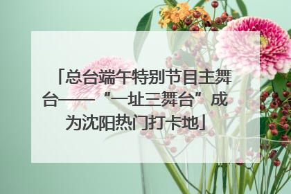 总台端午特别节目主舞台——“一址三舞台”成为沈阳热门打卡地