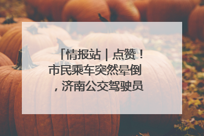 情报站｜点赞！市民乘车突然晕倒，济南公交驾驶员和乘客热心相助