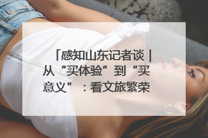 感知山东记者谈｜从“买体验”到“买意义”：看文旅繁荣背后的幸福新定义