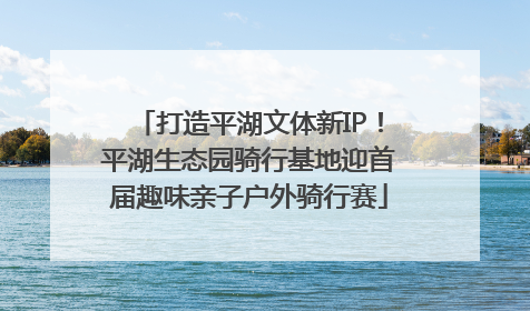 打造平湖文体新IP！平湖生态园骑行基地迎首届趣味亲子户外骑行赛