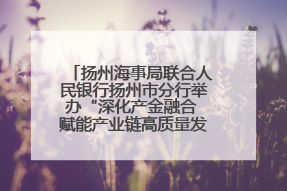 扬州海事局联合人民银行扬州市分行举办“深化产金融合 赋能产业链高质量发展”共建联学活动