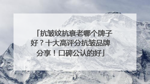 抗皱纹抗衰老哪个牌子好？十大高评分抗皱品牌分享！口碑公认的好