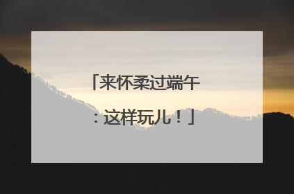 来怀柔过端午：这样玩儿！