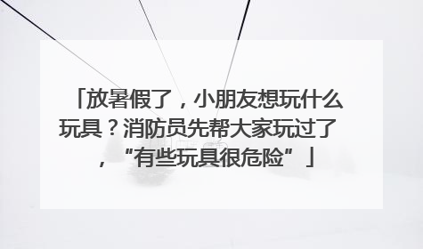 放暑假了，小朋友想玩什么玩具？消防员先帮大家玩过了，“有些玩具很危险”