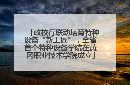 政校行联动培育特种设备“新工匠”，全省首个特种设备学院在黄冈职业技术学院成立