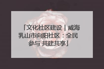 文化社区建设｜威海乳山市向阳社区：全民参与 共建共享