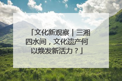 文化新观察｜三湘四水间，文化遗产何以焕发新活力？