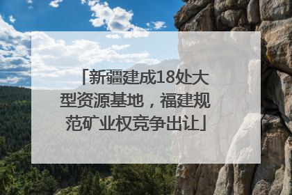 新疆建成18处大型资源基地，福建规范矿业权竞争出让