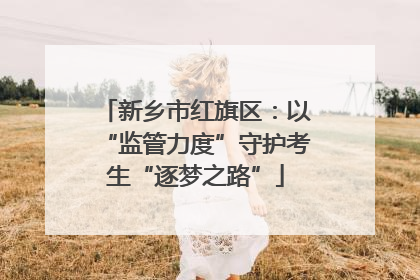 新乡市红旗区：以“监管力度”守护考生“逐梦之路”