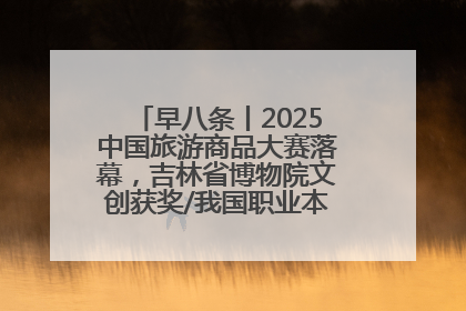 早八条丨2025中国旅游商品大赛落幕，吉林省博物院文创获奖/我国职业本科高校加速扩容