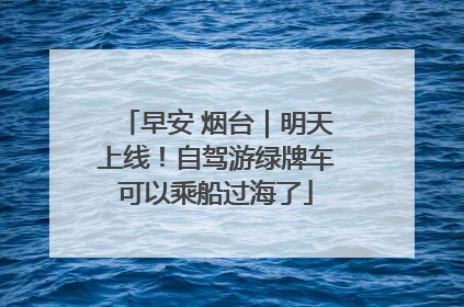 早安 烟台｜明天上线！自驾游绿牌车可以乘船过海了