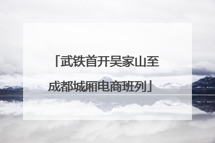 武铁首开吴家山至成都城厢电商班列