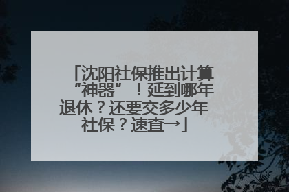 沈阳社保推出计算“神器”！延到哪年退休？还要交多少年社保？速查→
