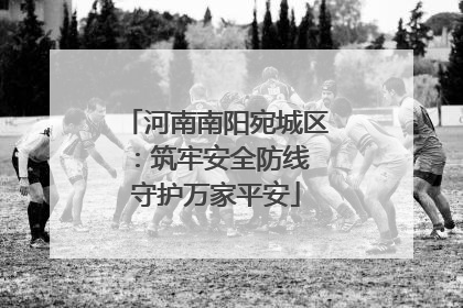 河南南阳宛城区：筑牢安全防线 守护万家平安