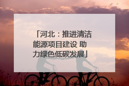 河北：推进清洁能源项目建设 助力绿色低碳发展