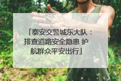 泰安交警城东大队：排查道路安全隐患 护航群众平安出行