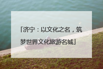 济宁：以文化之名，筑梦世界文化旅游名城