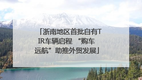浙南地区首批自有TIR车辆启程 “购车远航”助推外贸发展