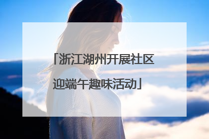 浙江湖州开展社区迎端午趣味活动