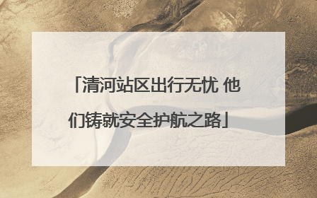 清河站区出行无忧 他们铸就安全护航之路