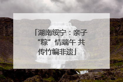湖南绥宁：亲子“粽”情端午 共传竹编非遗