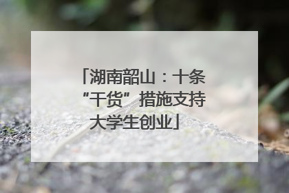 湖南韶山：十条“干货”措施支持大学生创业