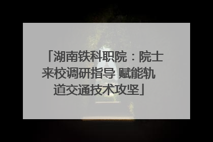 湖南铁科职院：院士来校调研指导 赋能轨道交通技术攻坚