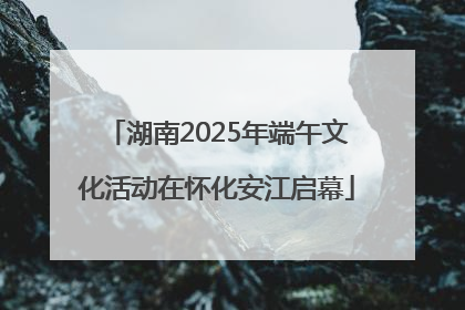 湖南2025年端午文化活动在怀化安江启幕