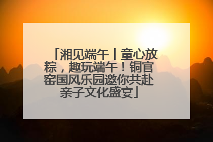 湘见端午丨童心放粽，趣玩端午！铜官窑国风乐园邀你共赴亲子文化盛宴