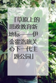 草原上的思政教育新地标——伊金霍洛旗关心下一代主题公园