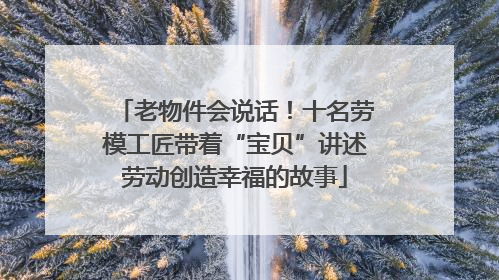 老物件会说话！十名劳模工匠带着“宝贝”讲述劳动创造幸福的故事
